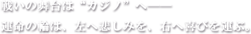 戦いの舞台は“カジノ”へ――
運命の輪は、左へ悲しみを、右へ喜びを運ぶ。